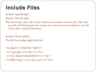 Include Files
Include “opendb.php”;
Include “closedb.php”;
This inserts files; the code in files will be inserted into current code. This will
provide useful and protective means once you connect to a database, as well
as for other repeated functions.
Include (“footer.php”);
The file footer.php might look like:
<hr SIZE=11 WIDTH=“100%”>
<i>Copyright © by niit</i><br>
<i>ALL RIGHTS RESERVED</i><br>
<i>URL: http://www.niit.com</i><br>

 