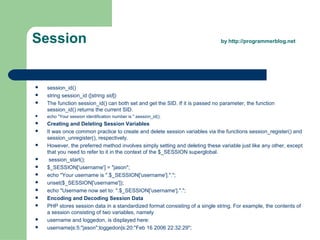 Session by http://programmerblog.net
 session_id()
 string session_id ([string sid])
 The function session_id() can both set and get the SID. If it is passed no parameter, the function
session_id() returns the current SID.
 echo "Your session identification number is ".session_id();
 Creating and Deleting Session Variables
 It was once common practice to create and delete session variables via the functions session_register() and
session_unregister(), respectively.
 However, the preferred method involves simply setting and deleting these variable just like any other, except
that you need to refer to it in the context of the $_SESSION superglobal.
 session_start();
 $_SESSION['username'] = "jason";
 echo "Your username is ".$_SESSION['username'].".";
 unset($_SESSION['username']);
 echo "Username now set to: ".$_SESSION['username'].".";
 Encoding and Decoding Session Data
 PHP stores session data in a standardized format consisting of a single string. For example, the contents of
a session consisting of two variables, namely
 username and loggedon, is displayed here:
 username|s:5:"jason";loggedon|s:20:"Feb 16 2006 22:32:29";
 