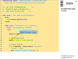 1    <!DOCTYPE html PUBLIC "-//W3C//DTD XHTML 1.0 Transitional//EN"
                                                                                                102
2       "http://www.w3.org/TR/xhtml1/DTD/xhtml1-transitional.dtd">             Outline
3
4    <!-- Fig. 26.26: formDatabase.php            -->
5    <!-- Program to query a database and -->                         formDatabase.php
6    <!-- send results to the client.       -->                       (1 of 3)
7
8    <html xmlns = "http://www.w3.org/1999/xhtml">
9       <head>
10         <title>Search Results</title>
11      </head>
12
13      <body style = "font-family: arial, sans-serif"
14         style = "background-color: #F0E68C">
15         <?php
16                               Build the query string.
17               extract( $_POST );
18
19               // build SELECT query
20               $query = "SELECT * FROM contacts";
21
22               // Connect to MySQL
23               if ( !( $database = mysql_connect( "localhost",
24                  "httpd", "" ) ) )
25                  die( "Could not connect to database" );



                                                                         2003 Prentice Hall, Inc.
                                                                      All rights reserved.
 
