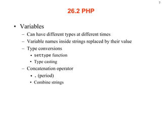 7

                                                26.2 PHP

    • Variables
           – Can have different types at different times
           – Variable names inside strings replaced by their value
           – Type conversions
                   • settype function
                   • Type casting
           – Concatenation operator
              • . (period)
                   • Combine strings




2003 Prentice Hall, Inc. All rights reserved.
 