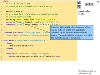 1    <?php
                                                                                                                     81
2       // Fig. 26.21: cookies.php                                                              Outline
3       // Program to write a cookie to a client's machine
4
5       extract( $_POST );                                                             cookies.php
6       // write each form field’s value to a cookie and set the                       (1 of 2)
7       // cookie’s expiration date
8       setcookie( "Name", $NAME, time() + 60 * 60 * 24 * 5 );
9       setcookie( "Height", $HEIGHT, time() + 60 * 60 * 24 * 5 );
10      setcookie( "Color", $COLOR, time() + 60 * 60 * 24 * 5 );
11 ?>                                                    Function setcookie takes the name of the
12                                                       cookie to be set as the first argument,
13   <!DOCTYPE html PUBLIC "-//W3C//DTD XHTML 1.0 Transitional//EN" the value to be stored in the
                                                         followed by
14                                                       cookie. The optional third argument specifies
        "http://www.w3.org/TR/xhtml1/DTD/xhtml1-transitional.dtd">
15                                                       the expiration date of the cookie.
16 <html xmlns = "http://www.w3.org/1999/xhtml">
17      <head>
18           <title>Cookie Saved</title>
19      </head>
20
21      <body style = "font-family: arial, sans-serif">
22           <p>The cookie has been set with the following data:</p>
23




                                                                                          2003 Prentice Hall, Inc.
                                                                                       All rights reserved.
 