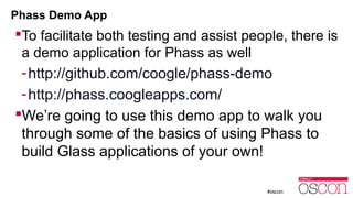 Phass Demo App 
To facilitate both testing and assist people, there is 
a demo application for Phass as well 
-http://github.com/coogle/phass-demo 
-http://phass.coogleapps.com/ 
We’re going to use this demo app to walk you 
through some of the basics of using Phass to 
build Glass applications of your own! 
 