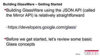 Building GlassWare – Getting Started 
Building GlassWare using the JSON API (called 
the Mirror API) is relatively straightforward 
-https://developers.google.com/glass/ 
Before we get started, let’s review some basic 
Glass concepts 
 