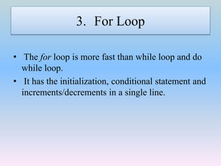 3. For Loop
• The for loop is more fast than while loop and do
while loop.
• It has the initialization, conditional statement and
increments/decrements in a single line.
 