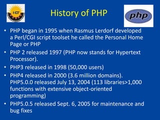 History of PHP
• PHP began in 1995 when Rasmus Lerdorf developed
a Perl/CGI script toolset he called the Personal Home
Page or PHP
• PHP 2 released 1997 (PHP now stands for Hypertext
Processor).
• PHP3 released in 1998 (50,000 users)
• PHP4 released in 2000 (3.6 million domains).
PHP5.0.0 released July 13, 2004 (113 libraries>1,000
functions with extensive object-oriented
programming)
• PHP5.0.5 released Sept. 6, 2005 for maintenance and
bug fixes
 