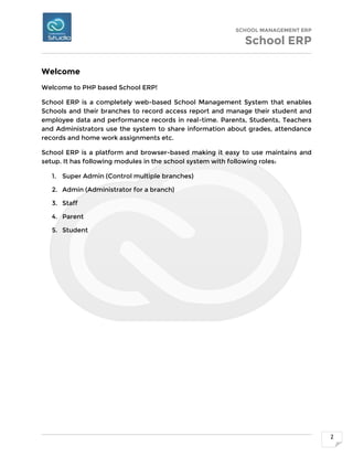 SCHOOL MANAGEMENT ERP
School ERP
2
Welcome
Welcome to PHP based School ERP!
School ERP is a completely web-based School Management System that enables
Schools and their branches to record access report and manage their student and
employee data and performance records in real-time. Parents, Students, Teachers
and Administrators use the system to share information about grades, attendance
records and home work assignments etc.
School ERP is a platform and browser-based making it easy to use maintains and
setup. It has following modules in the school system with following roles:
1. Super Admin (Control multiple branches)
2. Admin (Administrator for a branch)
3. Staff
4. Parent
5. Student
 