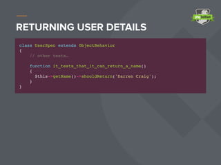 RETURNING USER DETAILS
class UserSpec extends ObjectBehavior
{
// other tests…
function it_tests_that_it_can_return_a_name()
{
$this->getName()->shouldReturn('Darren Craig');
}
}
 