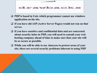  PHP is based in Unix which programmer cannot use windows
application on his site.
 If you have old ASP (Active Server Pages) would not run on that
server.
 If you have sensitive and confidential data and are concerned
about security holes in PHP, you will need to consult your web
hosting company ahead of time to make sure that your site will
be as secure as possible.
 While you will be able to use .htaccess to protect areas of your
site, there are several security problems inherent to using PHP
 