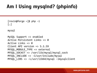 [revin@forge  ~]$  php  -­‐i  
[…]  
!
mysql  
!
MySQL  Support  =>  enabled  
Active  Persistent  Links  =>  0  
Active  Links  =>  0  
Client  API  version  =>  5.1.59  
MYSQL_MODULE_TYPE  =>  external  
MYSQL_SOCKET  =>  /var/lib/mysql/mysql.sock  
MYSQL_INCLUDE  =>  -­‐I/usr/include/mysql  
MYSQL_LIBS  =>  -­‐L/usr/lib64/mysql  -­‐lmysqlclient
Am I Using mysqlnd? (phpinfo)
 