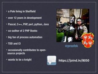 ✴   a Pole living in Shefﬁeld

✴   over 12 years in development

✴   Pascal, C++, PHP, perl, python, Java

✴   co-author of 2 PHP Books

✴   big fan of process automation

✴   TDD and CI
                                               @proofek
✴occasionally contributes to open-
source projects

✴   wants to be a knight                   h"ps://joind.in/8050
 