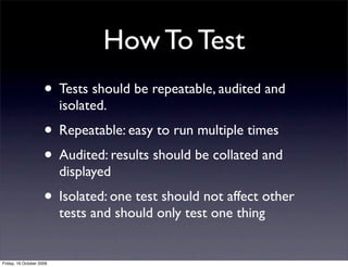 How To Test
                     • Tests should be repeatable, audited and
                          isolated.
                     • Repeatable: easy to run multiple times
                     • Audited: results should be collated and
                          displayed
                     • Isolated: one test should not affect other
                          tests and should only test one thing


Friday, 16 October 2009
 
