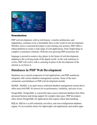 Conclusion
PHP web development, with its rich history, versatile architecture, and
adaptability, continues to be a formidable force in the world of web development.
Whether you're a seasoned developer or just starting your journey, PHP offers a
robust platform to create a wide range of web applications, from simple blogs to
complex e-commerce solutions. With the ever-growing PHP ecosystem, the
language is poised to remain a key player in the future of web development,
adapting to the evolving needs of the digital world. As the web continues to
evolve, PHP will evolve with it, ensuring its place in the development of the
internet as we know it.
Databases in PHP Web Development
Databases are a crucial component of web applications, and PHP seamlessly
integrates with various database management systems. Some of the most
commonly used databases in PHP web development include:
MySQL: MySQL is an open-source relational database management system that is
often used with PHP. It's known for its performance, reliability, and ease of use.
PostgreSQL: PostgreSQL is a powerful open-source relational database that offers
advanced features and strong support for complex data types. PHP developers
often choose PostgreSQL for applications that require robust data handling.
SQLite: SQLite is a self-contained, serverless, and zero-configuration database
engine. It's an excellent choice for lightweight web applications and mobile apps.
 