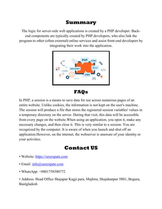 Summary
The logic for server-side web applications is created by a PHP developer. Back-
end components are typically created by PHP developers, who also link the
program to other (often external) online services and assist front-end developers by
integrating their work into the application.
FAQs
In PHP, a session is a means to save data for use across numerous pages of an
entire website. Unlike cookies, the information is not kept on the user's machine.
The session will produce a file that stores the registered session variables' values in
a temporary directory on the server. During that visit, this data will be accessible
from every page on the website.When using an application, you open it, make any
necessary changes, and then close it. This is very similar to a session. You are
recognized by the computer. It is aware of when you launch and shut off an
application.However, on the internet, the webserver is unaware of your identity or
your activities.
Contact US
• Website: https://seoexpate.com
• Email: info@seoexpate.com
• WhatsApp: +8801758300772
• Address: Head Office Shajapur Kagji para, Majhira, Shajahanpur 5801, Bogura,
Banlgladesh
 