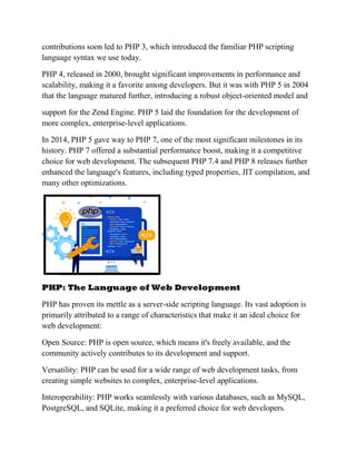 contributions soon led to PHP 3, which introduced the familiar PHP scripting
language syntax we use today.
PHP 4, released in 2000, brought significant improvements in performance and
scalability, making it a favorite among developers. But it was with PHP 5 in 2004
that the language matured further, introducing a robust object-oriented model and
support for the Zend Engine. PHP 5 laid the foundation for the development of
more complex, enterprise-level applications.
In 2014, PHP 5 gave way to PHP 7, one of the most significant milestones in its
history. PHP 7 offered a substantial performance boost, making it a competitive
choice for web development. The subsequent PHP 7.4 and PHP 8 releases further
enhanced the language's features, including typed properties, JIT compilation, and
many other optimizations.
PHP: The Language of Web Development
PHP has proven its mettle as a server-side scripting language. Its vast adoption is
primarily attributed to a range of characteristics that make it an ideal choice for
web development:
Open Source: PHP is open source, which means it's freely available, and the
community actively contributes to its development and support.
Versatility: PHP can be used for a wide range of web development tasks, from
creating simple websites to complex, enterprise-level applications.
Interoperability: PHP works seamlessly with various databases, such as MySQL,
PostgreSQL, and SQLite, making it a preferred choice for web developers.
 