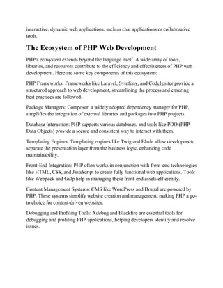 interactive, dynamic web applications, such as chat applications or collaborative
tools.
The Ecosystem of PHP Web Development
PHP's ecosystem extends beyond the language itself. A wide array of tools,
libraries, and resources contribute to the efficiency and effectiveness of PHP web
development. Here are some key components of this ecosystem:
PHP Frameworks: Frameworks like Laravel, Symfony, and CodeIgniter provide a
structured approach to web development, streamlining the process and ensuring
best practices are followed.
Package Managers: Composer, a widely adopted dependency manager for PHP,
simplifies the integration of external libraries and packages into PHP projects.
Database Interaction: PHP supports various databases, and tools like PDO (PHP
Data Objects) provide a secure and consistent way to interact with them.
Templating Engines: Templating engines like Twig and Blade allow developers to
separate the presentation layer from the business logic, enhancing code
maintainability.
Front-End Integration: PHP often works in conjunction with front-end technologies
like HTML, CSS, and JavaScript to create fully functional web applications. Tools
like Webpack and Gulp help in managing these front-end assets efficiently.
Content Management Systems: CMS like WordPress and Drupal are powered by
PHP. These systems simplify website creation and management, making PHP a go-
to choice for content-driven websites.
Debugging and Profiling Tools: Xdebug and Blackfire are essential tools for
debugging and profiling PHP applications, helping developers identify and resolve
issues.
 