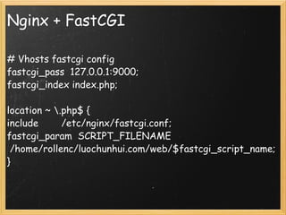 Nginx + FastCGI # Vhosts fastcgi config fastcgi_pass  127.0.0.1:9000; fastcgi_index index.php; location ~ \.php$ { include        /etc/nginx/fastcgi.conf; fastcgi_param  SCRIPT_FILENAME  /home/rollenc/luochunhui.com/web/$fastcgi_script_name; } 