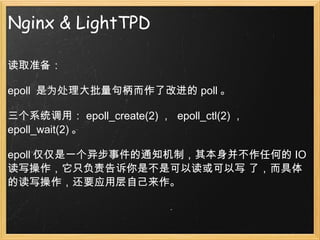 Nginx & LightTPD 读取准备： epoll  是为处理大批量句柄而作了改进的 poll 。 三个系统调用： epoll_create(2) ，  epoll_ctl(2) ，  epoll_wait(2) 。 epoll 仅仅是一个异步事件的通知机制，其本身并不作任何的 IO 读写操作，它只负责告诉你是不是可以读或可以写 了，而具体的读写操作，还要应用层自己来作。 
