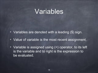 Variables

Variables are denoted with a leading ($) sign.

Value of variable is the most recent assignment.

Variable is assigned using (=) operator, to its left
is the variable and to right is the expression to
be evaluated.



                        18
 