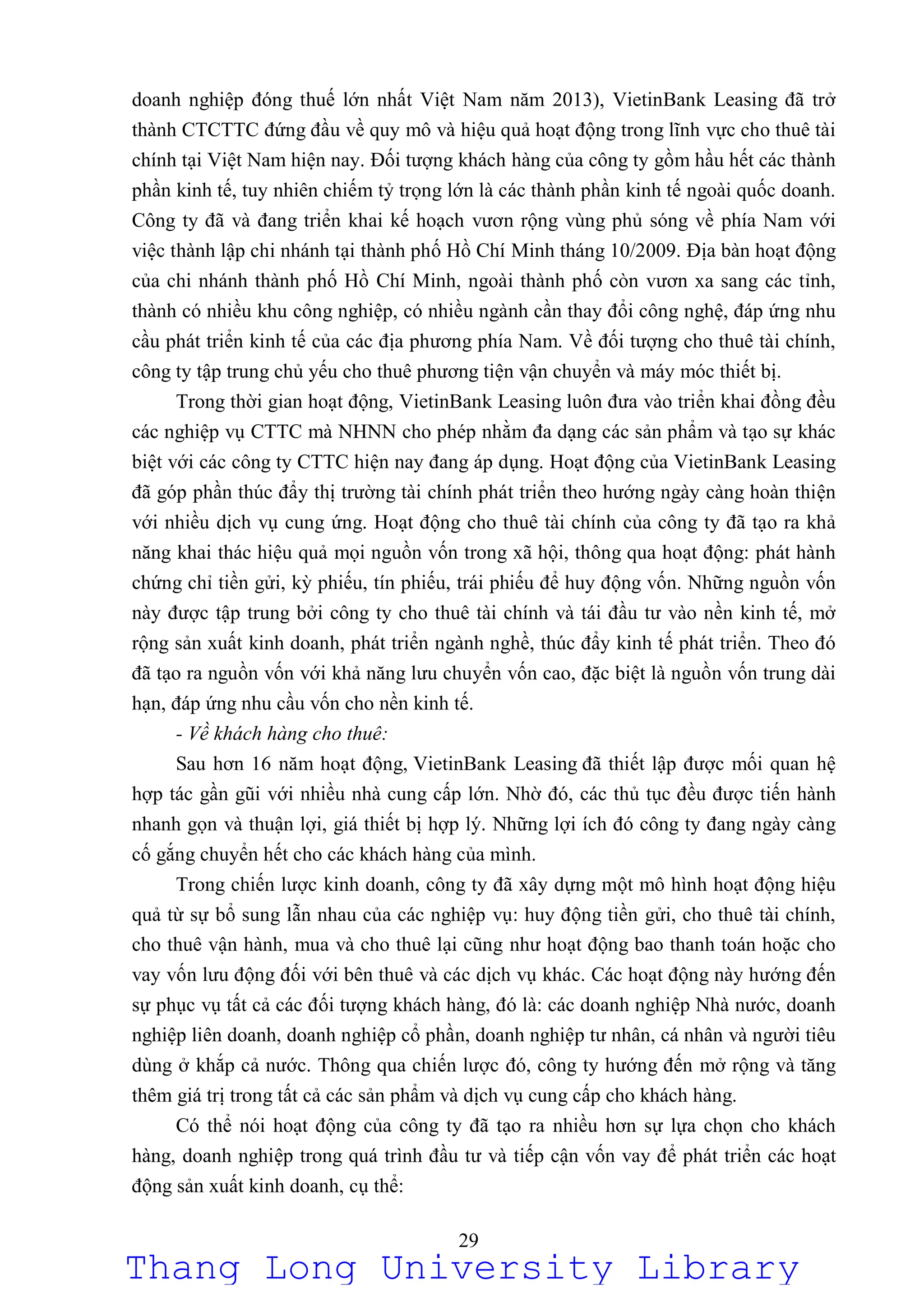 29
doanh nghiệp đóng thuế lớn nhất Việt Nam năm 2013), VietinBank Leasing đã trở
thành CTCTTC đứng đầu về quy mô và hiệu quả hoạt động trong lĩnh vực cho thuê tài
chính tại Việt Nam hiện nay. Đối tượng khách hàng của công ty gồm hầu hết các thành
phần kinh tế, tuy nhiên chiếm tỷ trọng lớn là các thành phần kinh tế ngoài quốc doanh.
Công ty đã và đang triển khai kế hoạch vươn rộng vùng phủ sóng về phía Nam với
việc thành lập chi nhánh tại thành phố Hồ Chí Minh tháng 10/2009. Địa bàn hoạt động
của chi nhánh thành phố Hồ Chí Minh, ngoài thành phố còn vươn xa sang các tỉnh,
thành có nhiều khu công nghiệp, có nhiều ngành cần thay đổi công nghệ, đáp ứng nhu
cầu phát triển kinh tế của các địa phương phía Nam. Về đối tượng cho thuê tài chính,
công ty tập trung chủ yếu cho thuê phương tiện vận chuyển và máy móc thiết bị.
Trong thời gian hoạt động, VietinBank Leasing luôn đưa vào triển khai đồng đều
các nghiệp vụ CTTC mà NHNN cho phép nhằm đa dạng các sản phẩm và tạo sự khác
biệt với các công ty CTTC hiện nay đang áp dụng. Hoạt động của VietinBank Leasing
đã góp phần thúc đẩy thị trường tài chính phát triển theo hướng ngày càng hoàn thiện
với nhiều dịch vụ cung ứng. Hoạt động cho thuê tài chính của công ty đã tạo ra khả
năng khai thác hiệu quả mọi nguồn vốn trong xã hội, thông qua hoạt động: phát hành
chứng chỉ tiền gửi, kỳ phiếu, tín phiếu, trái phiếu để huy động vốn. Những nguồn vốn
này được tập trung bởi công ty cho thuê tài chính và tái đầu tư vào nền kinh tế, mở
rộng sản xuất kinh doanh, phát triển ngành nghề, thúc đẩy kinh tế phát triển. Theo đó
đã tạo ra nguồn vốn với khả năng lưu chuyển vốn cao, đặc biệt là nguồn vốn trung dài
hạn, đáp ứng nhu cầu vốn cho nền kinh tế.
- Về khách hàng cho thuê:
Sau hơn 16 năm hoạt động, VietinBank Leasing đã thiết lập được mối quan hệ
hợp tác gần gũi với nhiều nhà cung cấp lớn. Nhờ đó, các thủ tục đều được tiến hành
nhanh gọn và thuận lợi, giá thiết bị hợp lý. Những lợi ích đó công ty đang ngày càng
cố gắng chuyển hết cho các khách hàng của mình.
Trong chiến lược kinh doanh, công ty đã xây dựng một mô hình hoạt động hiệu
quả từ sự bổ sung lẫn nhau của các nghiệp vụ: huy động tiền gửi, cho thuê tài chính,
cho thuê vận hành, mua và cho thuê lại cũng như hoạt động bao thanh toán hoặc cho
vay vốn lưu động đối với bên thuê và các dịch vụ khác. Các hoạt động này hướng đến
sự phục vụ tất cả các đối tượng khách hàng, đó là: các doanh nghiệp Nhà nước, doanh
nghiệp liên doanh, doanh nghiệp cổ phần, doanh nghiệp tư nhân, cá nhân và người tiêu
dùng ở khắp cả nước. Thông qua chiến lược đó, công ty hướng đến mở rộng và tăng
thêm giá trị trong tất cả các sản phẩm và dịch vụ cung cấp cho khách hàng.
Có thể nói hoạt động của công ty đã tạo ra nhiều hơn sự lựa chọn cho khách
hàng, doanh nghiệp trong quá trình đầu tư và tiếp cận vốn vay để phát triển các hoạt
động sản xuất kinh doanh, cụ thể:
Thang Long University Library
 