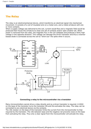 Chapter 6 - Samples


           Previous page                Table of contents              Chapter overview                     Next page




     The Relay

     The relay is an electromechanical device, which transforms an electrical signal into mechanical
     movement. It consists of a coil of insulated wire on a metal core, and a metal armature with one
     or more contacts.
     When a supply voltage was delivered to the coil, current would flow and a magnetic field would be
     produced that moves the armature to close one set of contacts and/or open another set. When
     power is removed from the relay, the magnetic flux in the coil collapses and produces a fairly high
     voltage in the opposite direction. This voltage can damage the driver transistor and thus a reverse-
     biased diode is connected across the coil to "short-out" the spike when it occurs.




                           Connecting a relay to the microcontroller via a transistor

     Many microcontrollers cannot drive a relay directly and so a driver transistor is required. A HIGH
     on the base of the transistor turns the transistor ON and this activates the relay. The relay can be
     connected to any electrical device via the contacts.
     The 10k resistor on the base of the transistor limits the current from the microcontroller to that
     required by the transistor. The 10k between base and the negative rail prevents noise on the base
     from activating the relay. Thus only a clear signal from the microcontroller will activate the relay.




http://www.mikroelektronika.co.yu/english/product/books/PICbook/6_06Poglavlje.htm (1 of 4) [4/2/2003 16:18:54]
 