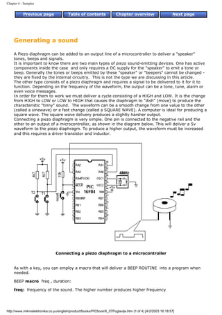 Chapter 6 - Samples


           Previous page                Table of contents              Chapter overview                     Next page




     Generating a sound

     A Piezo diaphragm can be added to an output line of a microcontroller to deliver a "speaker"
     tones, beeps and signals.
     It is important to know there are two main types of piezo sound-emitting devices. One has active
     components inside the case and only requires a DC supply for the "speaker" to emit a tone or
     beep. Generally the tones or beeps emitted by these "speaker" or "beepers" cannot be changed -
     they are fixed by the internal circuitry. This is not the type we are discussing in this article.
     The other type consists of a piezo diaphragm and requires a signal to be delivered to it for it to
     function. Depending on the frequency of the waveform, the output can be a tone, tune, alarm or
     even voice messages.
     In order for them to work we must deliver a cycle consisting of a HIGH and LOW. It is the change
     from HIGH to LOW or LOW to HIGH that causes the diaphragm to "dish" (move) to produce the
     characteristic "tinny" sound. The waveform can be a smooth change from one value to the other
     (called a sinewave) or a fast change (called a SQUARE WAVE). A computer is ideal for producing a
     square wave. The square wave delivery produces a slightly harsher output.
     Connecting a piezo diaphragm is very simple. One pin is connected to the negative rail and the
     other to an output of a microcontroller, as shown in the diagram below. This will deliver a 5v
     waveform to the piezo diaphragm. To produce a higher output, the waveform must be increased
     and this requires a driver transistor and inductor.




                                Connecting a piezo diaphragm to a microcontroller


     As with a key, you can employ a macro that will deliver a BEEP ROUTINE into a program when
     needed.

     BEEP macro freq , duration:

     freq: frequency of the sound. The higher number produces higher frequency




http://www.mikroelektronika.co.yu/english/product/books/PICbook/6_07Poglavlje.htm (1 of 4) [4/2/2003 16:18:57]
 