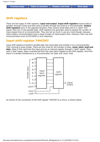 Chapter 6 - Samples


           Previous page                Table of contents              Chapter overview                     Next page




     Shift registers
     There are two types of shift registers: input and output. Input shift registers receive data in
     parallel, through 8 lines and then send it serially through two lines to a microcontroller. Output
     shift registers work in the opposite direction; they receive serial data and on a "latch" line
     signal, they turn it into parallel data. Shift registers are generally used to expand the number of
     input-output lines of a microcontroller. They are not so much in use any more though, because
     most modern microcontrollers have a large number of input/output lines. However, their use with
     microcontrollers such as PIC16F84 is very important.

     Input shift register 74HC597
     Input shift registers transform parallel data into serial data and transfer it to a microcontroller.
     Their working is quite simple. There are four lines for the transfer of data: clock, latch, load and
     data. Data is first read from the input pins by an internal register through a 'latch' signal. Then,
     with a 'load' signal, data is transferred from the input latch register to the shift register, and from
     there it is serially transferred to a microcontroller via 'data' and 'clock' lines.




     An outline of the connection of the shift register 74HC597 to a micro, is shown below.




http://www.mikroelektronika.co.yu/english/product/books/PICbook/6_08Poglavlje.htm (1 of 7) [4/2/2003 16:19:01]
 