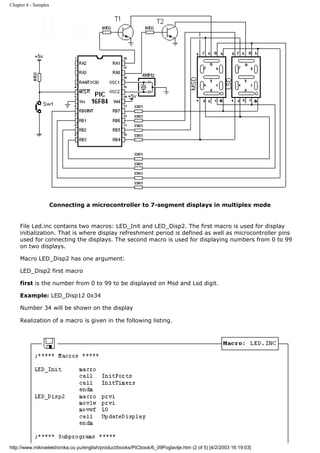 Chapter 6 - Samples




                      Connecting a microcontroller to 7-segment displays in multiplex mode


     File Led.inc contains two macros: LED_Init and LED_Disp2. The first macro is used for display
     initialization. That is where display refreshment period is defined as well as microcontroller pins
     used for connecting the displays. The second macro is used for displaying numbers from 0 to 99
     on two displays.

     Macro LED_Disp2 has one argument:

     LED_Disp2 first macro

     first is the number from 0 to 99 to be displayed on Msd and Lsd digit.

     Example: LED_Disp12 0x34

     Number 34 will be shown on the display

     Realization of a macro is given in the following listing.




http://www.mikroelektronika.co.yu/english/product/books/PICbook/6_09Poglavlje.htm (2 of 5) [4/2/2003 16:19:03]
 