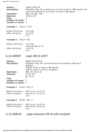 Appendix A - Instruction Set




     A.14 IORWF                    Logic OR W with f




     A.15 XORLW                     Logic exclusive OR W with constant




http://www.mikroelektronika.co.yu/english/product/books/PICbook/A_Dodatak.htm (8 of 21) [4/2/2003 16:19:25]
 