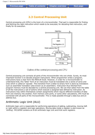 Chapter 2 - Microcontroller PIC16F84


           Previous page                Table of contents              Chapter overview                     Next page




                                       2.3 Central Processing Unit
    Central processing unit (CPU) is the brain of a microcontroller. That part is responsible for finding
    and fetching the right instruction which needs to be executed, for decoding that instruction, and
    finally for its execution.




    Central processing unit connects all parts of the microcontroller into one whole. Surely, its most
    important function is to decode program instructions. When programmer writes a program,
    instructions have a clear form like MOVLW 0x20. However, in order for a microcontroller to
    understand that, this 'letter' form of an instruction must be translated into a series of zeros and
    ones which is called an 'opcode'. This transition from a letter to binary form is done by translators
    such as assembler translator (also known as an assembler). Instruction thus fetched from
    program memory must be decoded by a central processing unit. We can then select from the table
    of all the instructions a set of actions which execute a assigned task defined by instruction. As
    instructions may within themselves contain assignments which require different transfers of data
    from one memory into another, from memory onto ports, or some other calculations, CPU must be
    connected with all parts of the microcontroller. This is made possible through a data bus and an
    address bus.

    Arithmetic Logic Unit (ALU)
    Arithmetic logic unit is responsible for performing operations of adding, subtracting, moving (left
    or right within a register) and logic operations. Moving data inside a register is also known as
    'shifting'. PIC16F84 contains an 8-bit arithmetic logic unit and 8-bit work registers.




http://www.mikroelektronika.co.yu/english/product/books/PICbook/2_04Poglavlje.htm (1 of 6) [4/2/2003 16:17:45]
 