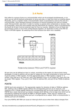 Chapter 2 - Microcontroller PIC16F84


           Previous page                Table of contents              Chapter overview                     Next page




                                                          2.4 Ports
    Port refers to a group of pins on a microcontroller which can be accessed simultaneously, or on
    which we can set the desired combination of zeros and ones, or read from them an existing status.
    Physically, port is a register inside a microcontroller which is connected by wires to the pins of a
    microcontroller. Ports represent physical connection of Central Processing Unit with an outside
    world. Microcontroller uses them in order to monitor or control other components or devices. Due
    to functionality, some pins have twofold roles like PA4/TOCKI for instance, which is simultaneously
    the fourth bit of port A and an external input for free-run counter. Selection of one of these two
    pin functions is done in one of the configurational registers. An illustration of this is the fifth bit
    T0CS in OPTION register. By selecting one of the functions the other one is disabled.




    All port pins can be defined as input or output, according to the needs of a device that's being
    developed. In order to define a pin as input or output pin, the right combination of zeros and ones
    must be written in TRIS register. If at the appropriate place in TRIS register a logical "1" is
    written, then that pin is an input pin, and if the opposite is true, it's an output pin. Every port has
    its proper TRIS register. Thus, port A has TRISA at address 85h, and port B has TRISB at address
    86h.

    PORTB
    PORTB has 8 pins joined to it. The appropriate register for direction of data is TRISB at address
    86h. Setting a bit in TRISB register defines the corresponding port pin as an input pin, and
    resetting a bit in TRISB register defines the corresponding port pin as the output pin. Each pin on
    PORTB has a weak internal pull-up resistor (resistor which defines a line to logic one) which can be
    activated by resetting the seventh bit RBPU in OPTION register. These 'pull-up' resistors are
    automatically being turned off when port pin is configured as an output. When a microcontroller is
    started, pull-up's are disabled.

    Four pins PORTB, RB7:RB4 can cause an interrupt which occurs when their status changes from



http://www.mikroelektronika.co.yu/english/product/books/PICbook/2_05Poglavlje.htm (1 of 2) [4/2/2003 16:17:47]
 