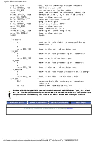 Chapter 2 - Microcontroller PIC16F84




               Return from interrupt routine can be accomplished with instructions RETURN, RETLW and
               RETFIE. It is recommended that instruction RETFIE be used because that instruction is the
               only one which automatically sets the GIE bit which allows new interrupts to occur.



          Previous page                   Table of contents                       Chapter overview                             Next page


                                © Copyright 1999. mikroElektronika. All Rights Reserved. For any comments contact webmaster.




http://www.mikroelektronika.co.yu/english/product/books/PICbook/2_07Poglavlje.htm (7 of 7) [4/2/2003 16:17:55]
 