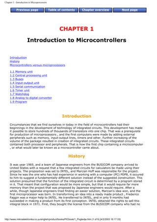Chapter 1 - Introduction to Microprocessors


           Previous page                      Table of contents         Chapter overview                       Next page




                                                     CHAPTER 1

                      Introduction to Microcontrollers


     Introduction
     History
     Microcontrollers versus microprocessors

     1.1   Memory unit
     1.2   Central processing unit
     1.3   Buses
     1.4   Input-output unit
     1.5   Serial communication
     1.6   Timer unit
     1.7   Watchdog
     1.8   Analog to digital converter
     1.9   Program




                                                      Introduction
     Circumstances that we find ourselves in today in the field of microcontrollers had their
     beginnings in the development of technology of integrated circuits. This development has made
     it possible to store hundreds of thousands of transistors into one chip. That was a prerequisite
     for production of microprocessors , and the first computers were made by adding external
     peripherals such as memory, input-output lines, timers and other. Further increasing of the
     volume of the package resulted in creation of integrated circuits. These integrated circuits
     contained both processor and peripherals. That is how the first chip containing a microcomputer
     , or what would later be known as a microcontroller came about.


                                                           History
     It was year 1969, and a team of Japanese engineers from the BUSICOM company arrived to
     United States with a request that a few integrated circuits for calculators be made using their
     projects. The proposition was set to INTEL, and Marcian Hoff was responsible for the project.
     Since he was the one who has had experience in working with a computer (PC) PDP8, it occured
     to him to suggest a fundamentally different solution instead of the suggested construction. This
     solution presumed that the function of the integrated circuit is determined by a program stored
     in it. That meant that configuration would be more simple, but that it would require far more
     memory than the project that was proposed by Japanese engineers would require. After a
     while, though Japanese engineers tried finding an easier solution, Marcian's idea won, and the
     first microprocessor was born. In transforming an idea into a ready made product , Frederico
     Faggin was a major help to INTEL. He transferred to INTEL, and in only 9 months had
     succeeded in making a product from its first conception. INTEL obtained the rights to sell this
     integral block in 1971. First, they bought the license from the BUSICOM company who had no




http://www.mikroelektronika.co.yu/english/product/books/PICbook/1_Poglavlje.htm (1 of 9) [4/2/2003 16:17:33]
 