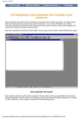 Chapter 5 - MPLAB


          Previous page                 Table of contents              Chapter overview                     Next page




              5.5 Designing a new assembler file (writing a new
                                 program)
    When "project" part of the work is finished, we need to start writing a program. In other words,
    new file must be opened, and will be named "test.asm". In our case, file has to be named
    "test.asm" because in projects which have only one file (such as ours), name of the project and
    name of the source file have to be the same.

    New file is opened by clicking on FILE>NEW. Thus we get a text window inside MPLAB work space.




                                                 New assembler file opened

    New window represents a file where program will be written. Since our assembler file has to be
    named "test.asm", we will name it so. Naming is done (as with all Windows programs) by clicking
    on FILE>SAVE AS. Then we get a window like the following picture.




http://www.mikroelektronika.co.yu/english/product/books/PICbook/5_05Poglavlje.htm (1 of 2) [4/2/2003 16:18:26]
 