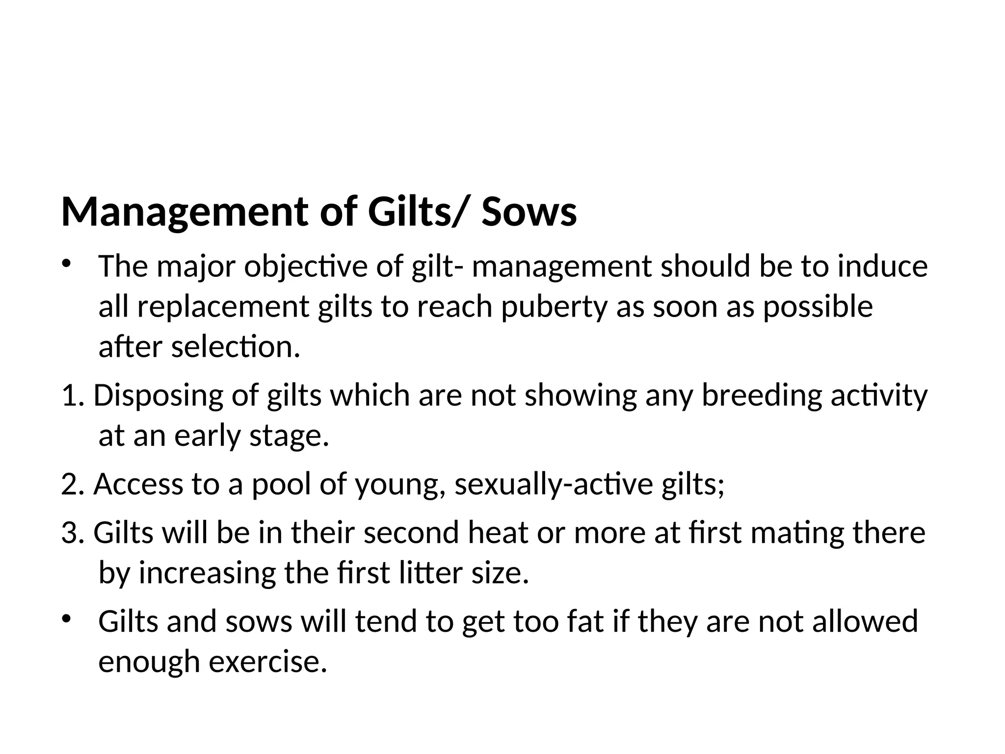 Management of Gilts/ Sows
• The major objective of gilt- management should be to induce
all replacement gilts to reach puberty as soon as possible
after selection.
1. Disposing of gilts which are not showing any breeding activity
at an early stage.
2. Access to a pool of young, sexually-active gilts;
3. Gilts will be in their second heat or more at first mating there
by increasing the first litter size.
• Gilts and sows will tend to get too fat if they are not allowed
enough exercise.
 