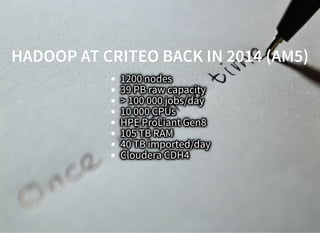 HADOOP AT CRITEO BACK IN 2014 (AM5)HADOOP AT CRITEO BACK IN 2014 (AM5)
1200 nodes
39 PB raw capacity
> 100 000 jobs/day
10 000 CPUs
HPE ProLiant Gen8
105 TB RAM
40 TB imported/day
Cloudera CDH4
 