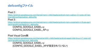 defconﬁgファイル
Pixel 2：
https://android.googlesource.com/kernel/msm/+/refs/heads/android-msm-wahoo-4.4-oreo-dr1/arc
h/arm64/conﬁgs/wahoo_defconﬁg
Pixel 3：
https://android.googlesource.com/kernel/msm/+/refs/heads/android-msm-crosshatch-4.9-pie-qpr1
/arch/arm64/conﬁgs/b1c1_defconﬁg
CONFIG_GOOGLE_EASEL=y
CONFIG_GOOGLE_EASEL_AP=y
Pixel Visual Core側
https://android.googlesource.com/kernel/arm64/+/refs/heads/android-easel-intel-linux-4.7-oreo-dr1
/arch/arm64/conﬁgs/mnh_defconﬁg
CONFIG_GOOGLE_EASEL=y
(CONFIG_GOOGLE_EASEL_APが設定されていない)
 