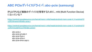 ABC PCIeデバイスドライバ：abc-pcie (samsung)
IPUとTPUなど複数のデバイスを管理するために、mfd (Multi Function Device)
になっている？
https://android.googlesource.com/kernel/msm/+/refs/heads/android-msm-coral-4.14-android10
-c2f2/drivers/mfd/abc-pcie.c
https://android.googlesource.com/kernel/msm/+/refs/heads/android-msm-coral-4.14-android10
-c2f2/include/linux/mfd/abc-pcie.h
abc-pcie.c
abc-pcie-private.h
abc-pcie-fsys.c
abc-pcie-dma.c
abc-pcie-dma-uapi.c
 