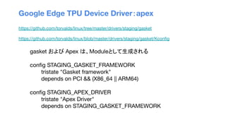 Google Edge TPU Device Driver：apex
https://github.com/torvalds/linux/tree/master/drivers/staging/gasket
https://github.com/torvalds/linux/blob/master/drivers/staging/gasket/Kconﬁg
gasket および Apex は、Moduleとして生成される
conﬁg STAGING_GASKET_FRAMEWORK
tristate "Gasket framework"
depends on PCI && (X86_64 || ARM64)
conﬁg STAGING_APEX_DRIVER
tristate "Apex Driver"
depends on STAGING_GASKET_FRAMEWORK
 