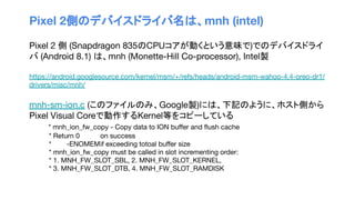 Pixel 2側のデバイスドライバ名は、mnh (intel)
Pixel 2 側 (Snapdragon 835のCPUコアが動くという意味で)でのデバイスドライ
バ (Android 8.1) は、mnh (Monette-Hill Co-processor), Intel製
https://android.googlesource.com/kernel/msm/+/refs/heads/android-msm-wahoo-4.4-oreo-dr1/
drivers/misc/mnh/
mnh-sm-ion.c (このファイルのみ、Google製)には、下記のように、ホスト側から
Pixel Visual Coreで動作するKernel等をコピーしている
* mnh_ion_fw_copy - Copy data to ION buﬀer and ﬂush cache
* Return 0 on success
* -ENOMEMif exceeding totoal buﬀer size
* mnh_ion_fw_copy must be called in slot incrementing order:
* 1. MNH_FW_SLOT_SBL, 2. MNH_FW_SLOT_KERNEL,
* 3. MNH_FW_SLOT_DTB, 4. MNH_FW_SLOT_RAMDISK
 