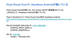 Pixel Visual Coreで、Headless Androidが動いている
Pixel Visual Coreの内部には、Arm Corex-A53が1個搭載されている。
このA53上で、Headless Androidが動いている。
Pixel 2 (Android 8.1) / Pixel Visual Core用の Headless Android
https://android.googlesource.com/kernel/arm64/+/refs/heads/android-easel-intel-linux-4.7-oreo-
dr1
Kernel Conﬁgの defconﬁg は、mnh_defconﬁg
CONFIG_ARCH_MNH=y
CONFIG_ANDROID=y
dts は、mnh.dts
model = "Monette Hill";
 