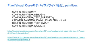 Pixel Visual Coreのデバイスドライバ名は、paintbox
CONFIG_PAINTBOX=y
CONFIG_PAINTBOX_DEBUG=y
CONFIG_PAINTBOX_TEST_SUPPORT=y
# CONFIG_PAINTBOX_IOMMU_ENABLED is not set
CONFIG_PAINTBOX_TEST_CMA=y
CONFIG_PAINTBOX_IOMMU=y
https://android.googlesource.com/kernel/arm64/+/refs/heads/android-easel-intel-linux-4.7-oreo-
dr1/drivers/misc/paintbox/
https://android.googlesource.com/kernel/arm64/+/refs/heads/android-easel-intel-linux-4.7-oreo-
dr1/include/uapi/paintbox.h
 