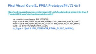 Pixel Visual Coreは、FPGA Prototypeされていた？
https://android.googlesource.com/kernel/arm64/+/refs/heads/android-amber-intel-linux-4
.7-android10/drivers/misc/paintbox/paintbox.c#547
val = readl(pb->reg_base + IPU_VERSION);
major = (val & IPU_VERSION_MAJOR_MASK) >> IPU_VERSION_MAJOR_SHIFT;
minor = (val & IPU_VERSION_MINOR_MASK) >> IPU_VERSION_MAJOR_SHIFT;
build = val & IPU_VERSION_INCR_MASK;
is_fpga = !!(val & IPU_VERSION_FPGA_BUILD_MASK);
 