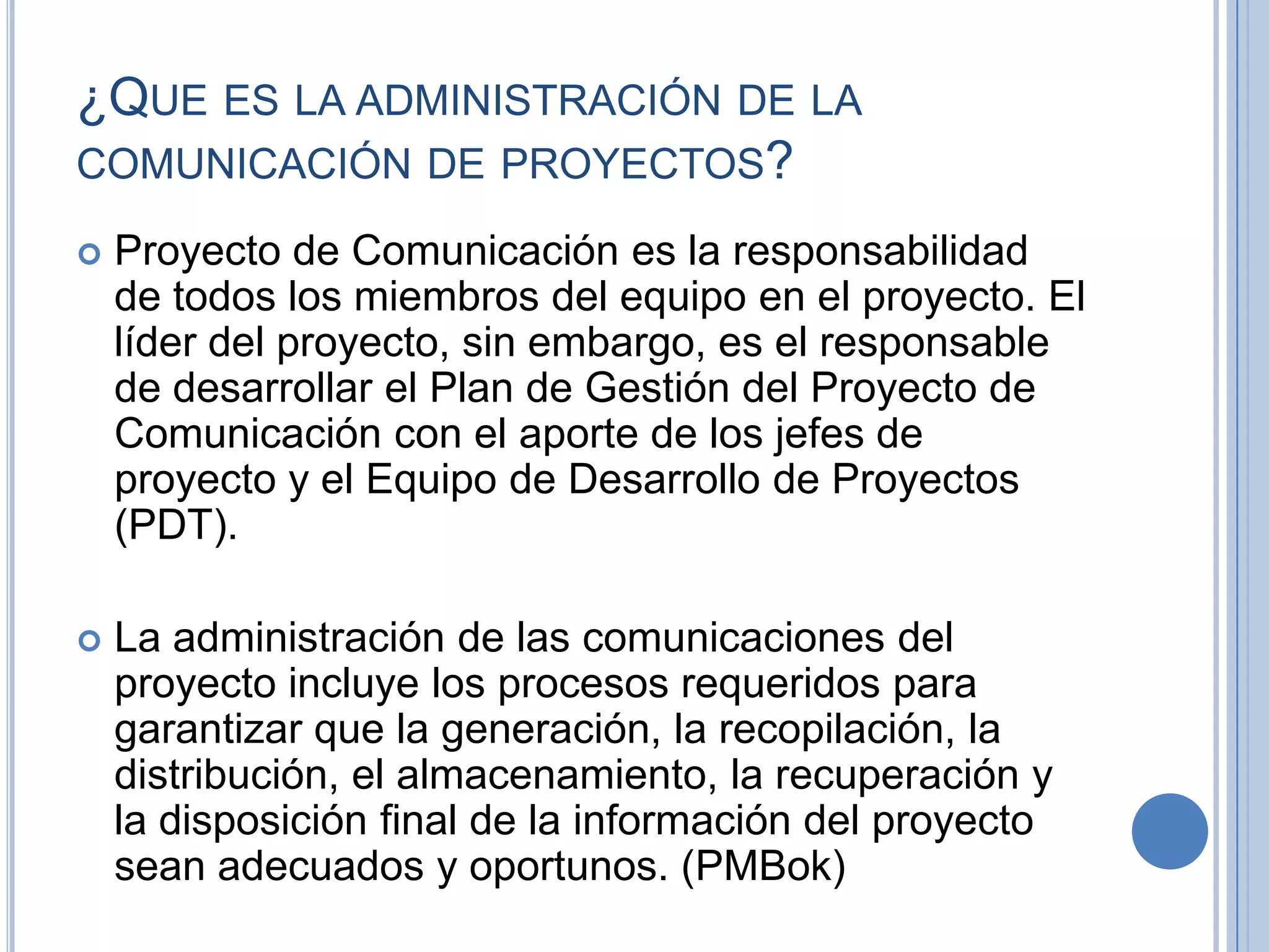 ¿QUE ES LA ADMINISTRACIÓN DE LA
COMUNICACIÓN DE PROYECTOS?

   Proyecto de Comunicación es la responsabilidad
    de todos los miembros del equipo en el proyecto. El
    líder del proyecto, sin embargo, es el responsable
    de desarrollar el Plan de Gestión del Proyecto de
    Comunicación con el aporte de los jefes de
    proyecto y el Equipo de Desarrollo de Proyectos
    (PDT).

   La administración de las comunicaciones del
    proyecto incluye los procesos requeridos para
    garantizar que la generación, la recopilación, la
    distribución, el almacenamiento, la recuperación y
    la disposición final de la información del proyecto
    sean adecuados y oportunos. (PMBok)
 