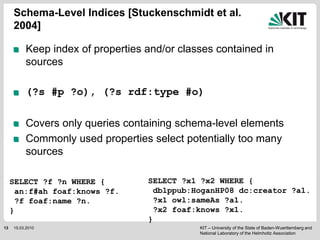 KIT – University of the State of Baden-Wuerttemberg and
National Laboratory of the Helmholtz Association
Keep index of properties and/or classes contained in
sources
(?s #p ?o), (?s rdf:type #o)
Covers only queries containing schema-level elements
Commonly used properties select potentially too many
sources
Schema-Level Indices [Stuckenschmidt et al.
2004]
13 15.03.2010
SELECT ?f ?n WHERE {
an:f#ah foaf:knows ?f.
?f foaf:name ?n.
}
SELECT ?x1 ?x2 WHERE {
dblppub:HoganHP08 dc:creator ?a1.
?x1 owl:sameAs ?a1.
?x2 foaf:knows ?x1.
}
 
