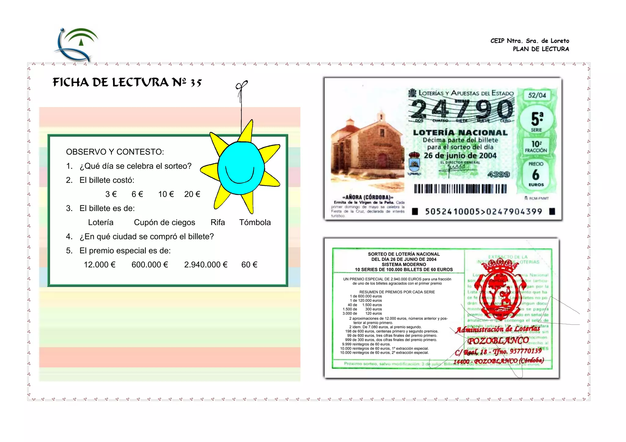 CEIP Ntra. Sra. de Loreto
PLAN DE LECTURA

FICHA DE LECTURA Nº 35

OBSERVO Y CONTESTO:
1. ¿Qué día se celebra el sorteo?
2. El billete costó:
3€

6€

10 €

20 €

3. El billete es de:
Lotería

Cupón de ciegos

Rifa

Tómbola

4. ¿En qué ciudad se compró el billete?
5. El premio especial es de:
12.000 €

600.000 €

2.940.000 €

60 €

SORTEO DE LOTERÍA NACIONAL
DEL DÍA 26 DE JUNIO DE 2004
SISTEMA MODERNO
10 SERIES DE 100.000 BILLETS DE 60 EUROS
UN PREMIO ESPECIAL DE 2.940.000 EUROS para una fracción
de uno de los billetes agraciados con el primer premio
RESUMEN DE PREMIOS POR CADA SERIE
1 de 600.000 euros
1 de 120.000 euros
40 de 1.500 euros
1.500 de
300 euros
3.000 de
120 euros
2 aproximaciones de 12.000 euros, números anterior y posterior al premio primero.
2 idem. De 7.080 euros, al premio segundo.
198 de 600 euros, centenas primero y segundo premios.
99 de 600 euros, tres cifras finales del premio primero.
999 de 300 euros, dos cifras finales del premio primero.
9.999 reintegros de 60 euros.
10.000 reintegros de 60 euros, 1º extracción especial.
10.000 reintegros de 60 euros, 2º extracción especial.

 