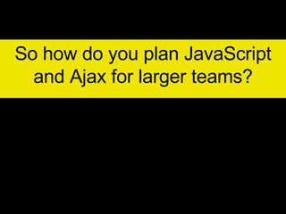 So how do you plan JavaScript and Ajax for larger teams? 