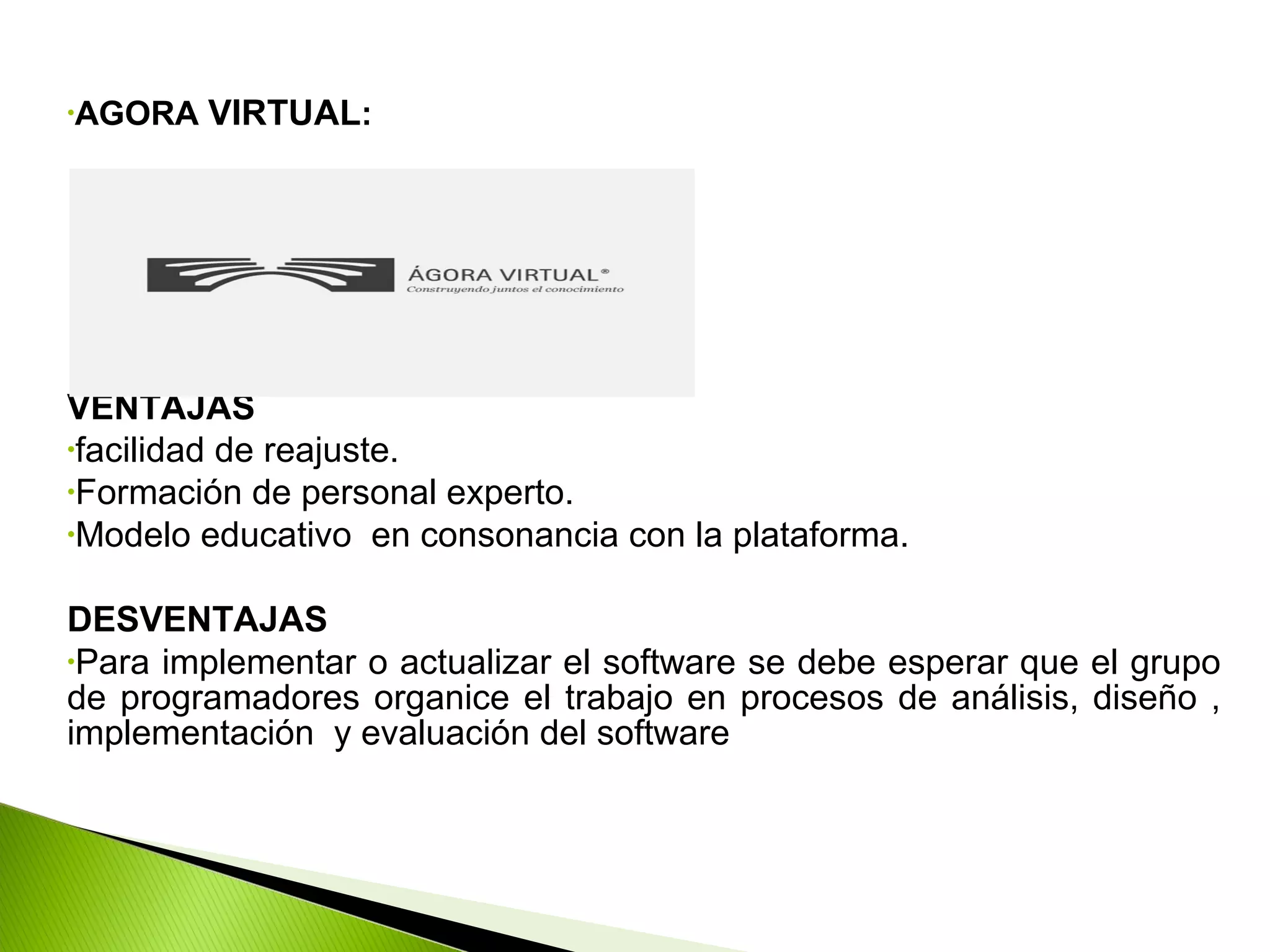 •AGORA VIRTUAL:
VENTAJAS
•facilidad de reajuste.
•Formación de personal experto.
•Modelo educativo en consonancia con la plataforma.
DESVENTAJAS
•Para implementar o actualizar el software se debe esperar que el grupo
de programadores organice el trabajo en procesos de análisis, diseño ,
implementación y evaluación del software
 