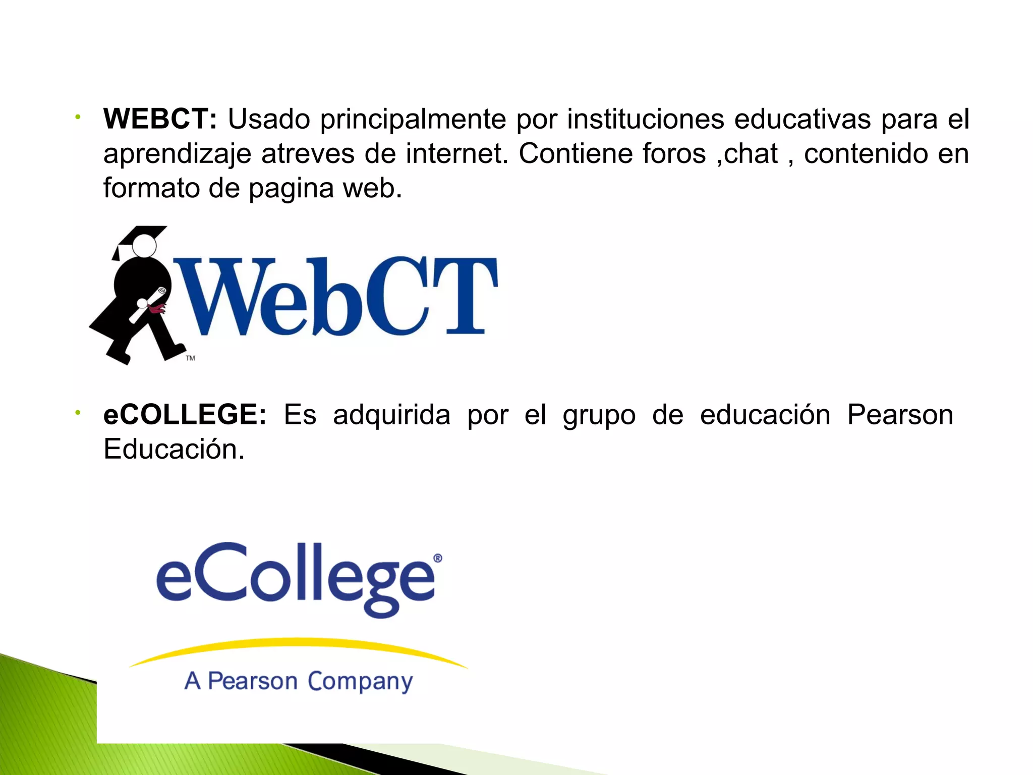 • WEBCT: Usado principalmente por instituciones educativas para el
aprendizaje atreves de internet. Contiene foros ,chat , contenido en
formato de pagina web.
• eCOLLEGE: Es adquirida por el grupo de educación Pearson
Educación.
 