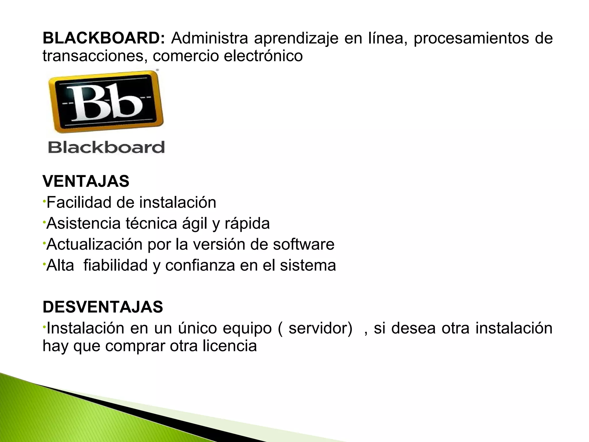BLACKBOARD: Administra aprendizaje en línea, procesamientos de
transacciones, comercio electrónico
VENTAJAS
•Facilidad de instalación
•Asistencia técnica ágil y rápida
•Actualización por la versión de software
•Alta fiabilidad y confianza en el sistema
DESVENTAJAS
•Instalación en un único equipo ( servidor) , si desea otra instalación
hay que comprar otra licencia
 