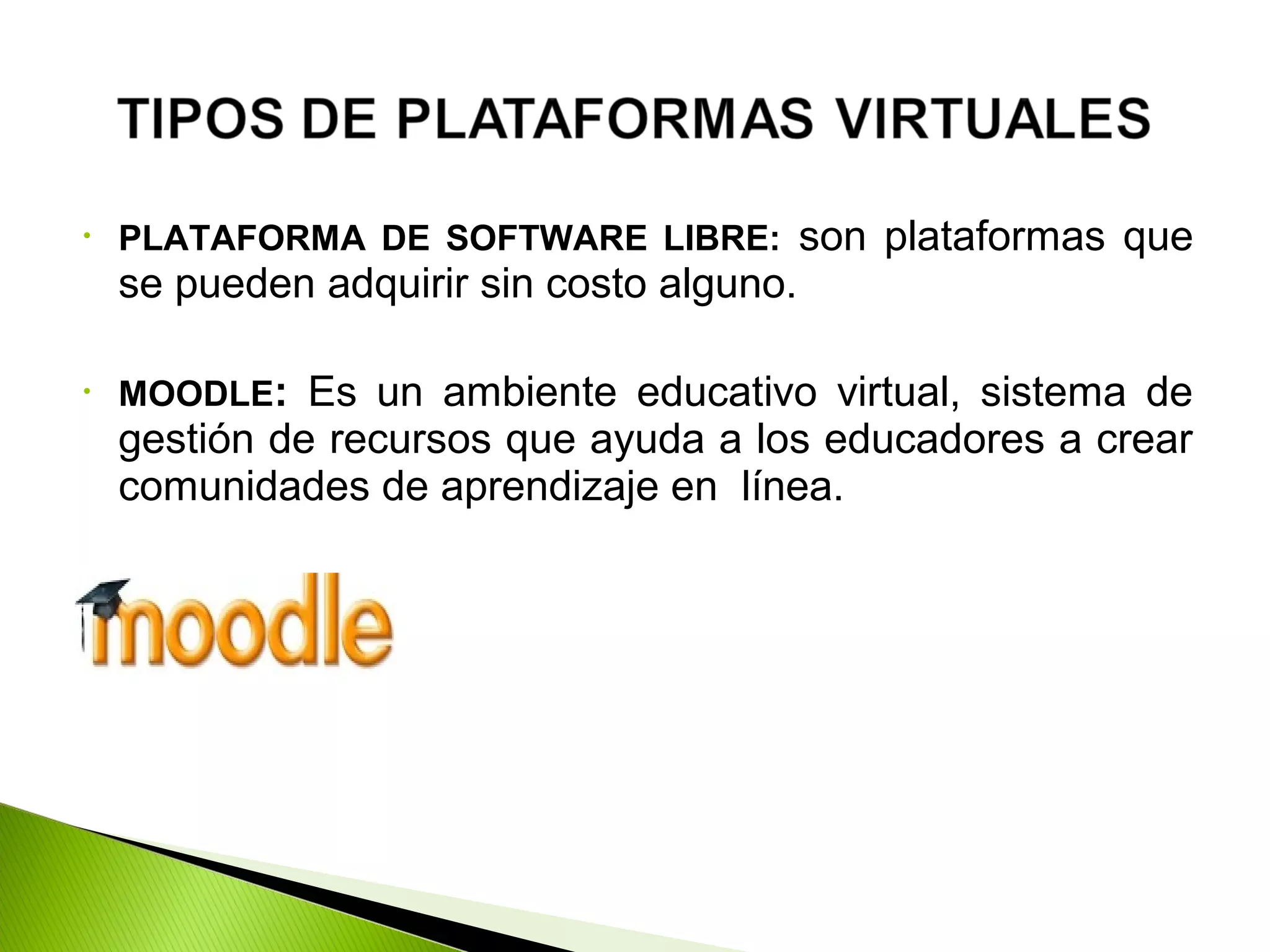 • PLATAFORMA DE SOFTWARE LIBRE: son plataformas que
se pueden adquirir sin costo alguno.
• MOODLE: Es un ambiente educativo virtual, sistema de
gestión de recursos que ayuda a los educadores a crear
comunidades de aprendizaje en línea.
 